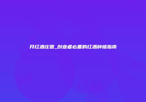 开红酒庄园_创业者必备的红酒种植指南