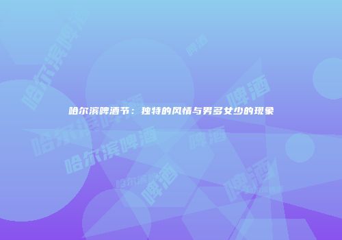 哈尔滨啤酒节：独特的风情与男多女少的现象