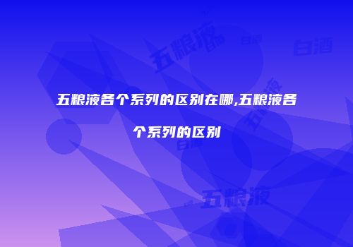 五粮液各个系列的区别在哪,五粮液各个系列的区别
