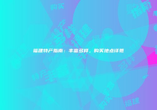 福建特产指南：丰富多样，购买地点详览