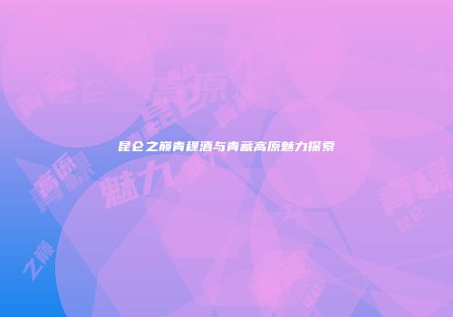 昆仑之巅青稞酒与青藏高原魅力探索