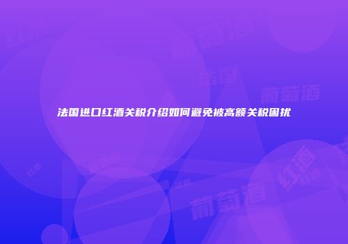法国进口红酒关税介绍如何避免被高额关税困扰