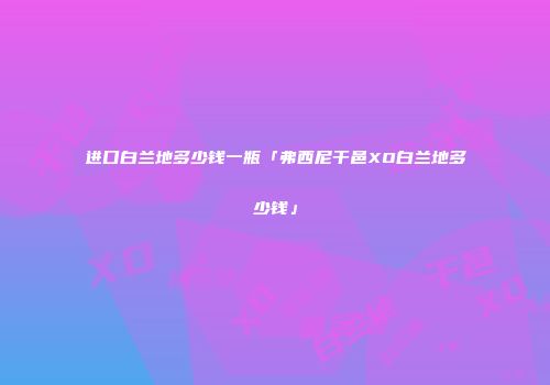 进口白兰地多少钱一瓶「弗西尼干邑XO白兰地多少钱」