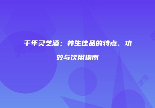 千年灵芝酒：养生佳品的特点、功效与饮用指南