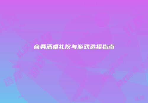 商务酒桌礼仪与游戏选择指南