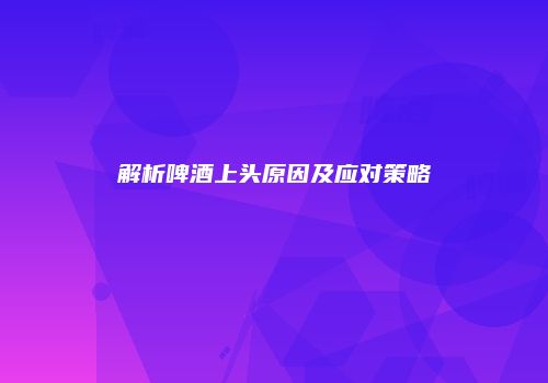 解析啤酒上头原因及应对策略