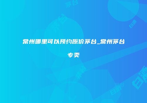 常州哪里可以预约原价茅台_常州茅台专卖