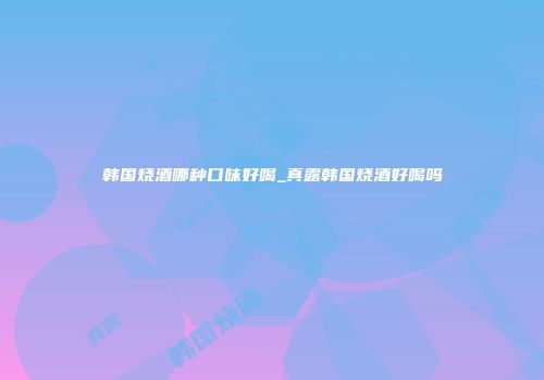 韩国烧酒哪种口味好喝_真露韩国烧酒好喝吗