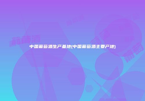 中国葡萄酒生产基地(中国葡萄酒主要产地)