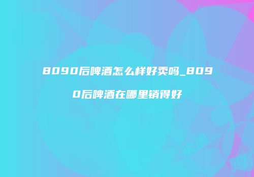 8090后啤酒怎么样好卖吗_8090后啤酒在哪里销得好