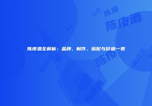 陈皮酒全解析：品牌、制作、搭配与价格一览