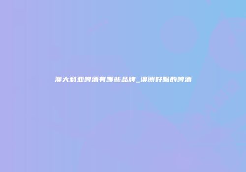 澳大利亚啤酒有哪些品牌_澳洲好喝的啤酒