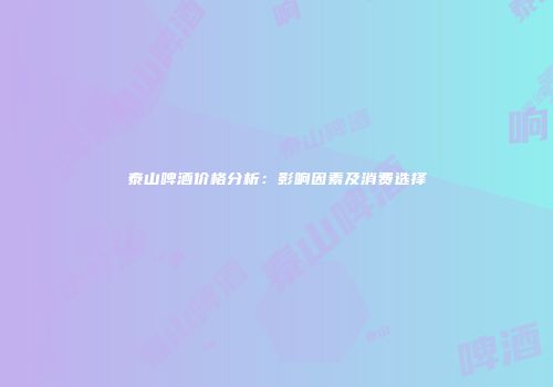 泰山啤酒价格分析：影响因素及消费选择