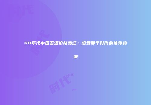 90年代中国名酒价格变迁：感受那个时代的独特韵味