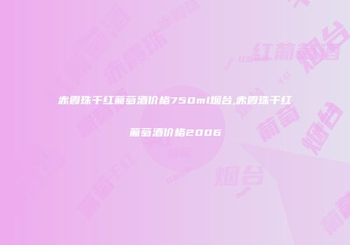 赤霞珠干红葡萄酒价格750ml烟台,赤霞珠干红葡萄酒价格2006