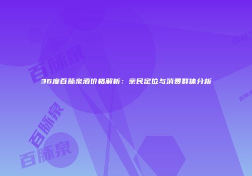 36度百脉泉酒价格解析：亲民定位与消费群体分析