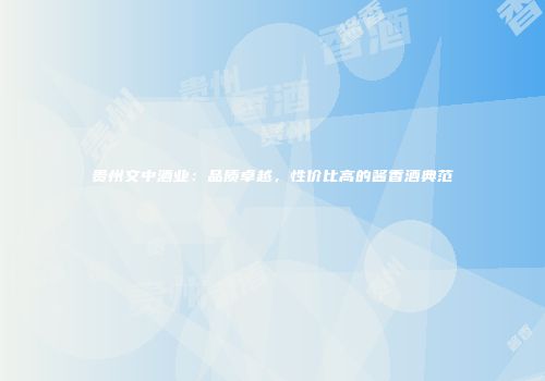贵州文中酒业：品质卓越，性价比高的酱香酒典范