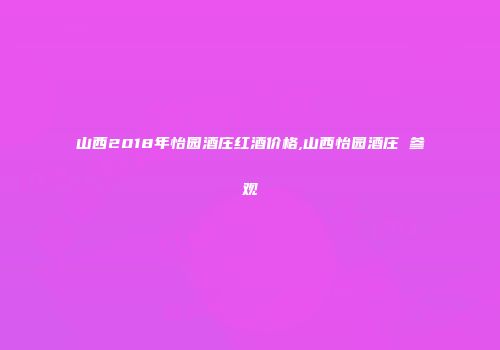 山西2018年怡园酒庄红酒价格,山西怡园酒庄 参观