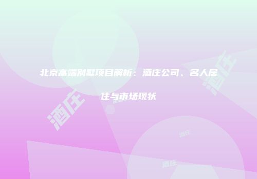 北京高端别墅项目解析：酒庄公司、名人居住与市场现状