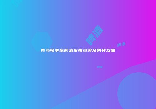 青岛畅享瓶啤酒价格查询及购买攻略