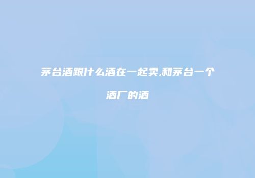 茅台酒跟什么酒在一起卖,和茅台一个酒厂的酒