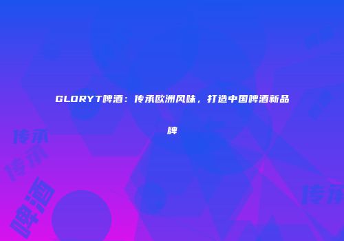 GLORYT啤酒：传承欧洲风味，打造中国啤酒新品牌