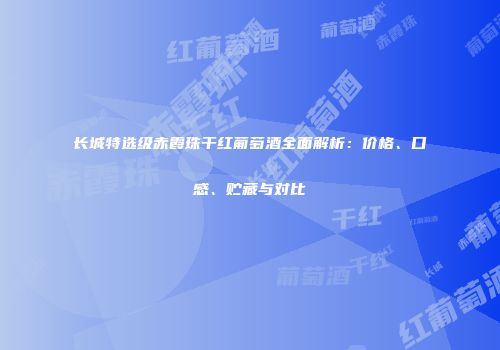 长城特选级赤霞珠干红葡萄酒全面解析：价格、口感、贮藏与对比