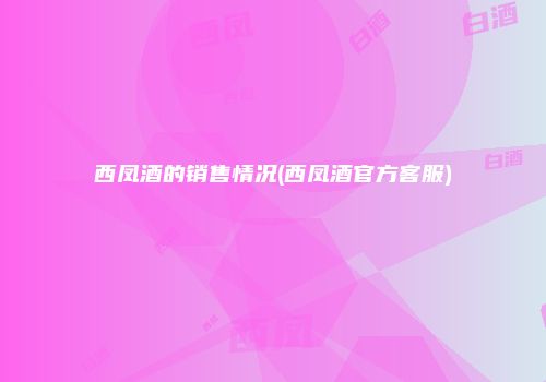 西凤酒的销售情况(西凤酒官方客服)