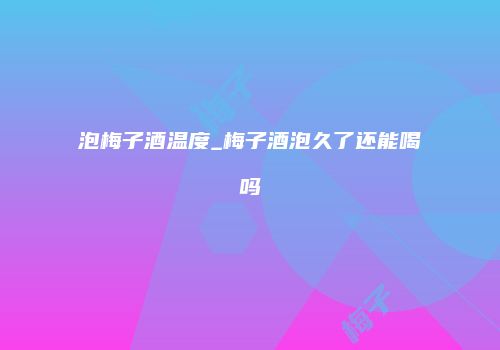 泡梅子酒温度_梅子酒泡久了还能喝吗