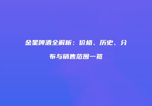 金星啤酒全解析：价格、历史、分布与销售范围一览