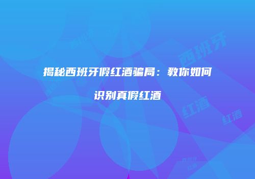揭秘西班牙假红酒骗局：教你如何识别真假红酒