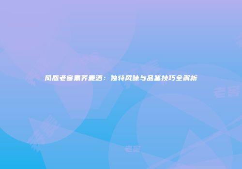 凤凰老窖黑荞麦酒：独特风味与品鉴技巧全解析