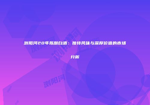浏阳河20年陈酿白酒：独特风味与深厚价值的市场分析
