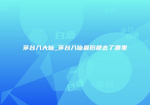 茅台八大仙_茅台八仙最后都去了哪里