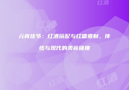 元宵佳节：红酒搭配与红糖煮制，传统与现代的美食碰撞