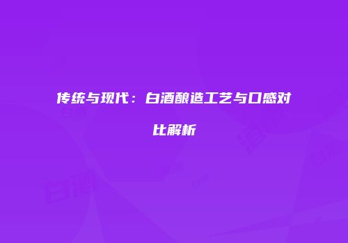 传统与现代：白酒酿造工艺与口感对比解析