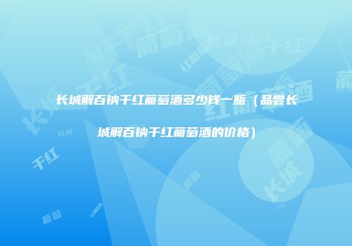 长城解百钠干红葡萄酒多少钱一瓶（品尝长城解百钠干红葡萄酒的价格）