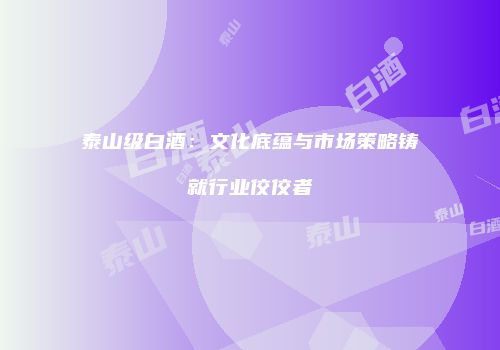 泰山级白酒：文化底蕴与市场策略铸就行业佼佼者