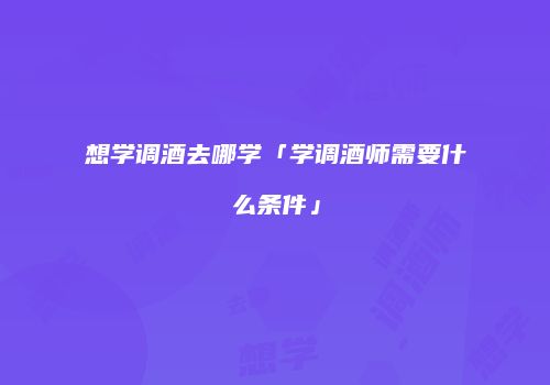 想学调酒去哪学「学调酒师需要什么条件」
