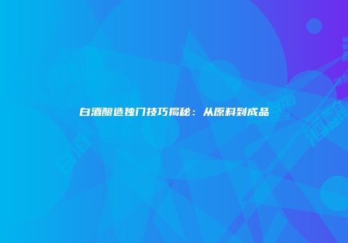 白酒酿造独门技巧揭秘：从原料到成品