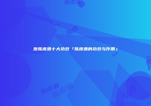 泡陈皮酒十大功效「陈皮酒的功效与作用」