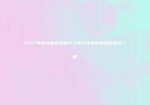 2017年茅台酒多少毫升,2017年茅台酒多少毫升一箱