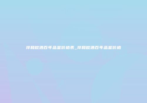 祥和皖酒百年品鉴价格表_祥和皖酒百年品鉴价格