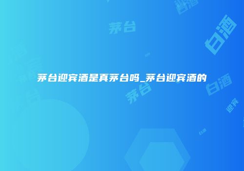 茅台迎宾酒是真茅台吗_茅台迎宾酒的