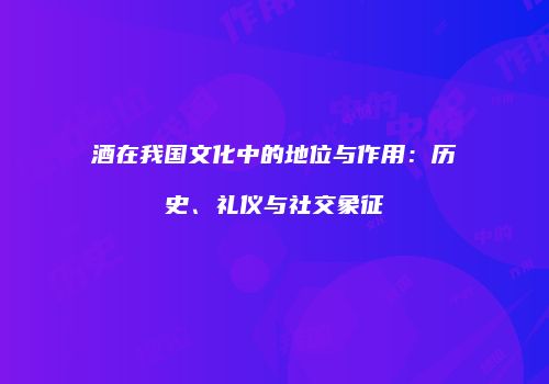 酒在我国文化中的地位与作用：历史、礼仪与社交象征