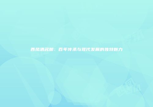 西凤酒名酿：百年传承与现代发展的独特魅力