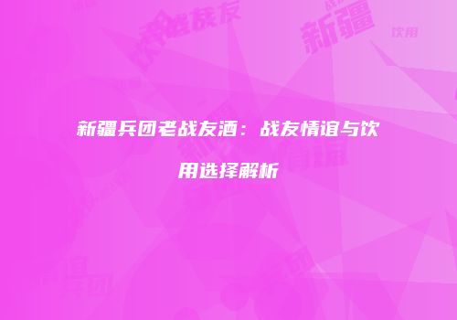 新疆兵团老战友酒：战友情谊与饮用选择解析