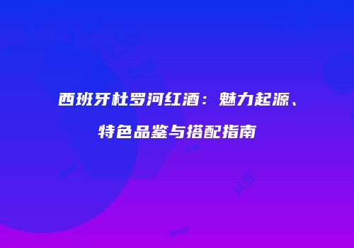 西班牙杜罗河红酒：魅力起源、特色品鉴与搭配指南