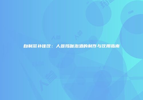 自制滋补佳饮：人参玛咖泡酒的制作与饮用指南