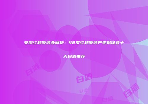 安徽红和顺酒业解析：42度红和顺酒产地揭秘及十大白酒推荐